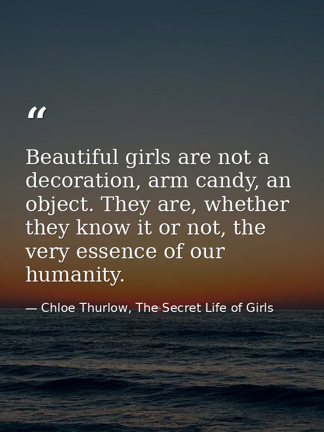 Beautiful girls are not a decoration, arm candy, an object. They are, whether they know it or not, the very essence of o — Chloe Thurlow, The Secret Life of Girls