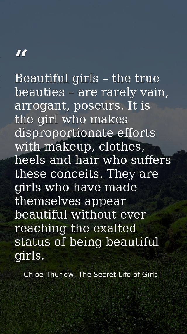 Beautiful girls – the true beauties – are rarely vain, arrogant, poseurs. It is the girl who makes disproportionate effo — Chloe Thurlow, The Secret Life of Girls