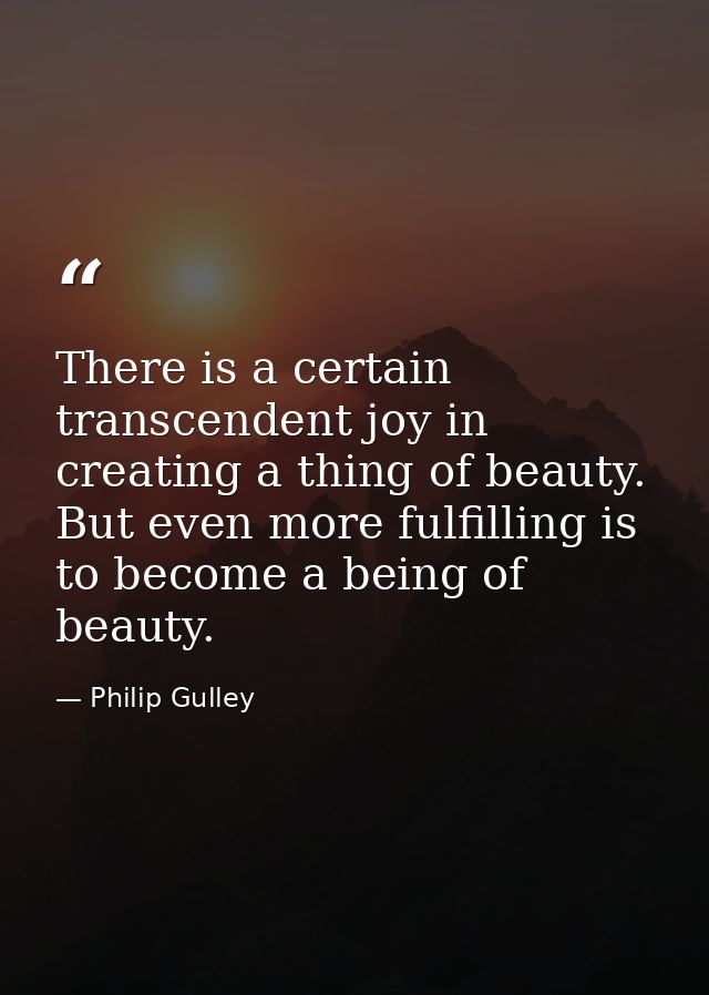 There is a certain transcendent joy in creating a thing of beauty. But even more fulfilling is to become a being of beau — Philip Gulley