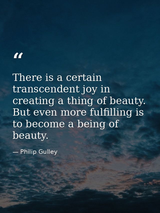 There is a certain transcendent joy in creating a thing of beauty. But even more fulfilling is to become a being of beau — Philip Gulley