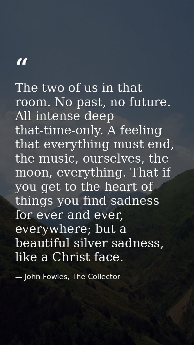 The two of us in that room. No past, no future. All intense deep that-time-only. A feeling that everything must end, the — John Fowles, The Collector