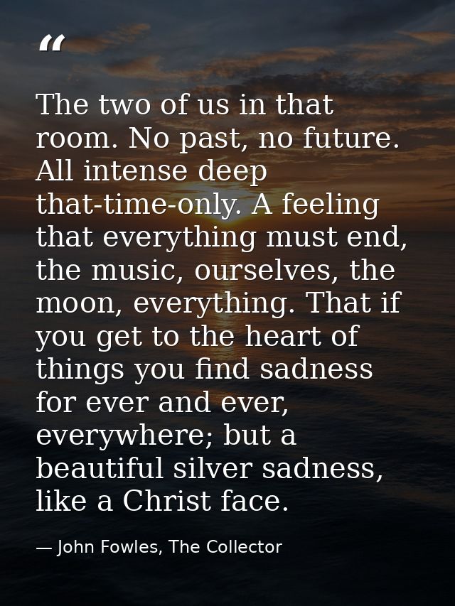 The two of us in that room. No past, no future. All intense deep that-time-only. A feeling that everything must end, the — John Fowles, The Collector