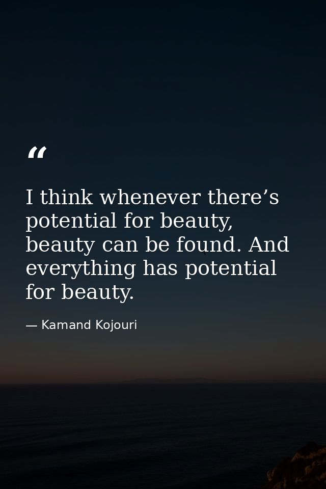 I think whenever there’s potential for beauty, beauty can be found. And everything has potential for beauty. — Kamand Kojouri