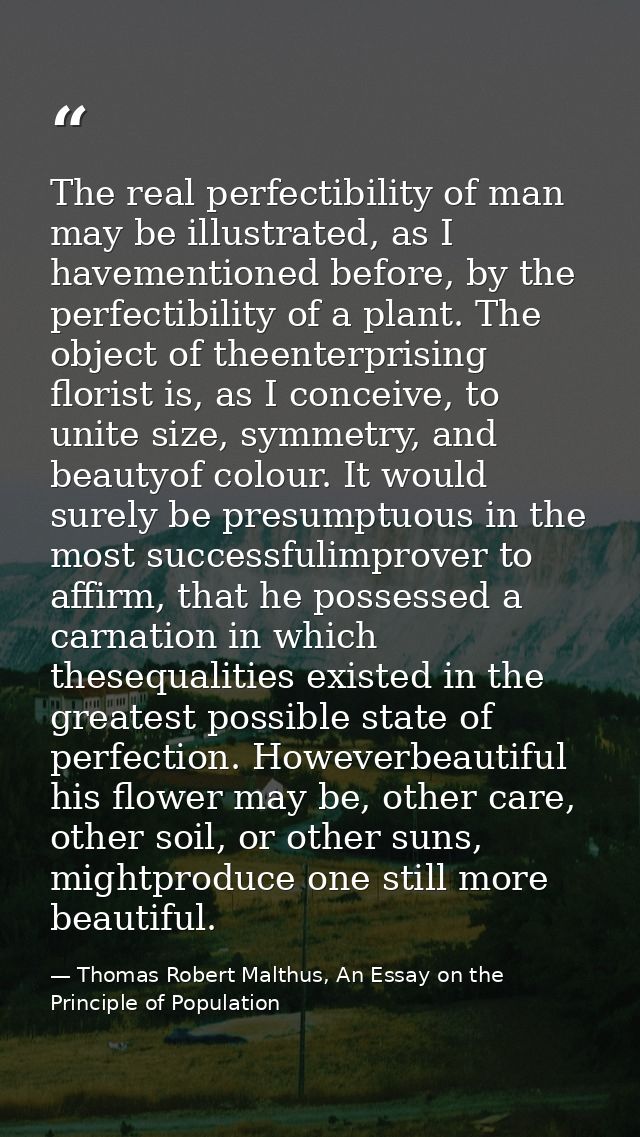 The real perfectibility of man may be illustrated, as I havementioned before, by the perfectibility of a plant. The obje — Thomas Robert Malthus, An Essay on the Principle of Population