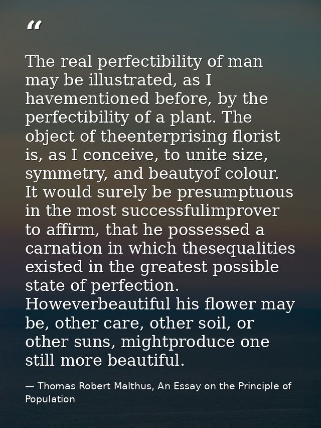 The real perfectibility of man may be illustrated, as I havementioned before, by the perfectibility of a plant. The obje — Thomas Robert Malthus, An Essay on the Principle of Population