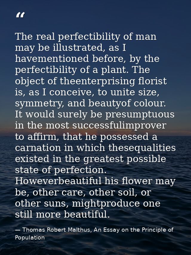 The real perfectibility of man may be illustrated, as I havementioned before, by the perfectibility of a plant. The obje — Thomas Robert Malthus, An Essay on the Principle of Population