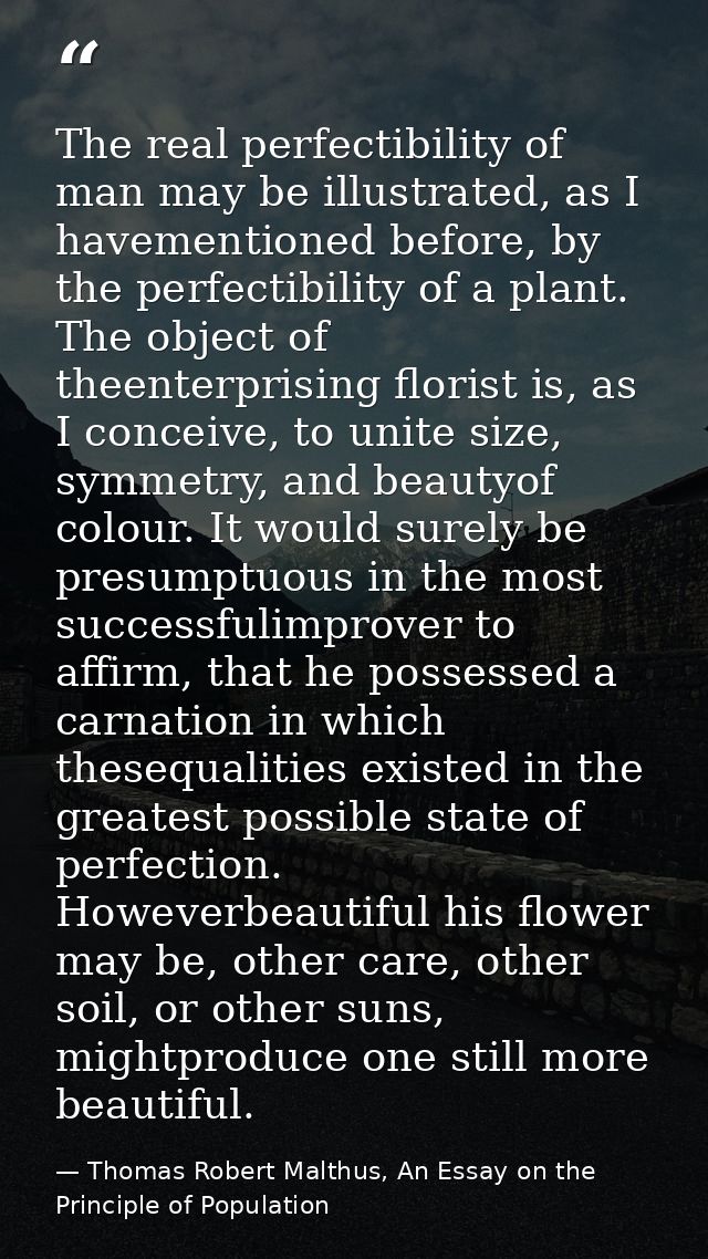 The real perfectibility of man may be illustrated, as I havementioned before, by the perfectibility of a plant. The obje — Thomas Robert Malthus, An Essay on the Principle of Population
