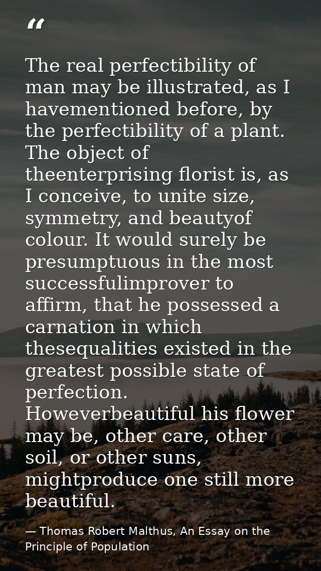 The real perfectibility of man may be illustrated, as I havementioned before, by the perfectibility of a plant. The obje — Thomas Robert Malthus, An Essay on the Principle of Population