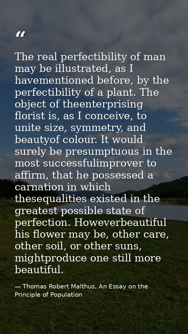 The real perfectibility of man may be illustrated, as I havementioned before, by the perfectibility of a plant. The obje — Thomas Robert Malthus, An Essay on the Principle of Population