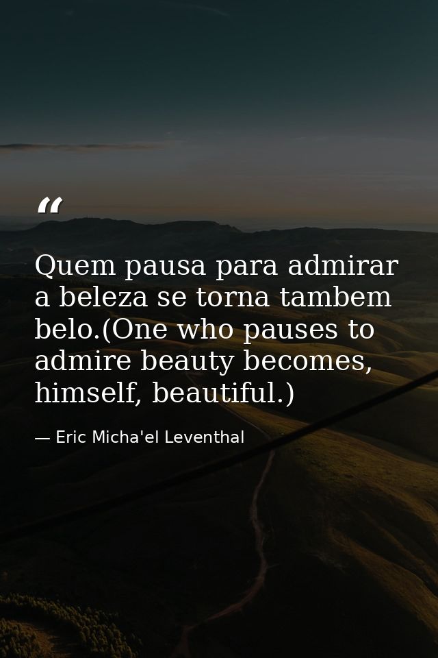 Quem pausa para admirar a beleza se torna tambem belo.(One who pauses to admire beauty becomes, himself, beautiful.) — Eric Micha'el Leventhal