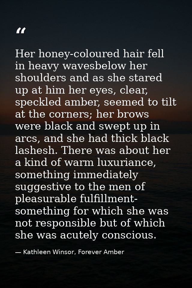 Her honey-coloured hair fell in heavy wavesbelow her shoulders and as she stared up at him her eyes, clear, speckled amb — Kathleen Winsor, Forever Amber