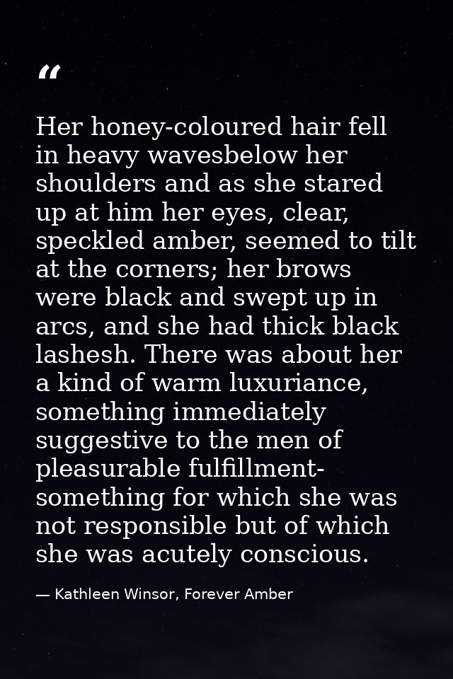 Her honey-coloured hair fell in heavy wavesbelow her shoulders and as she stared up at him her eyes, clear, speckled amb — Kathleen Winsor, Forever Amber