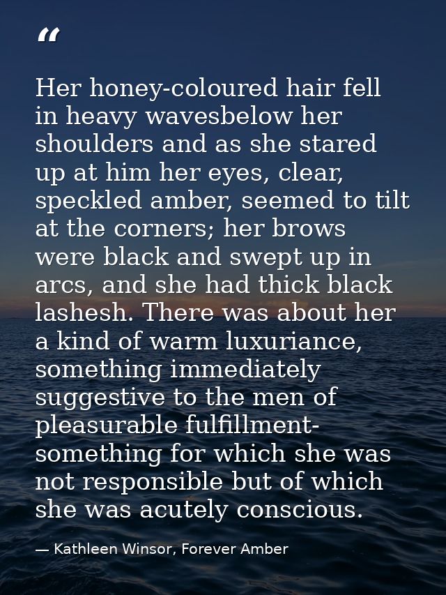 Her honey-coloured hair fell in heavy wavesbelow her shoulders and as she stared up at him her eyes, clear, speckled amb — Kathleen Winsor, Forever Amber