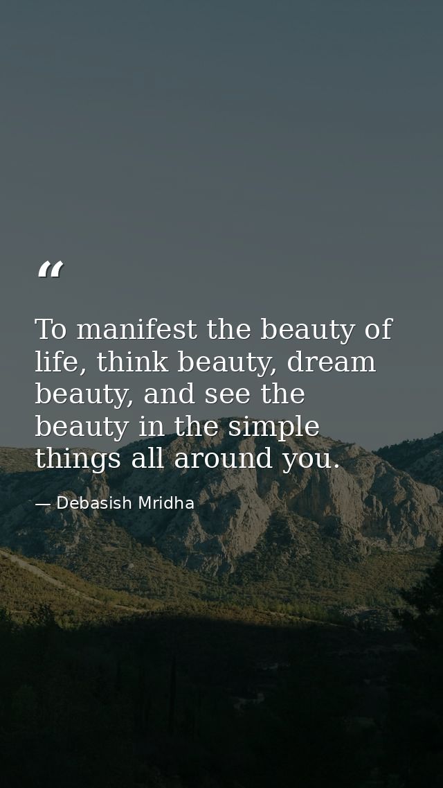 To manifest the beauty of life, think beauty, dream beauty, and see the beauty in the simple things all around you. — Debasish Mridha