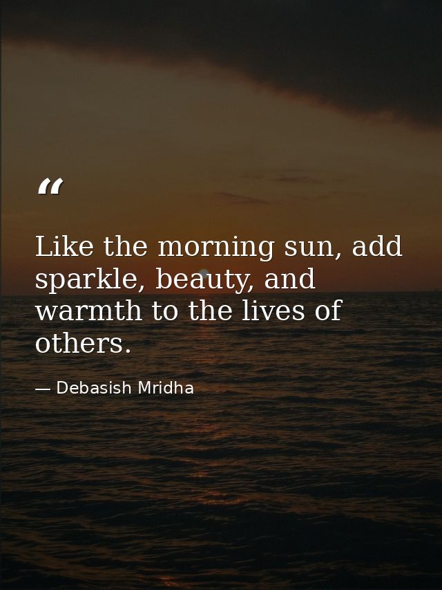 Like the morning sun, add sparkle, beauty, and warmth to the lives of others. — Debasish Mridha