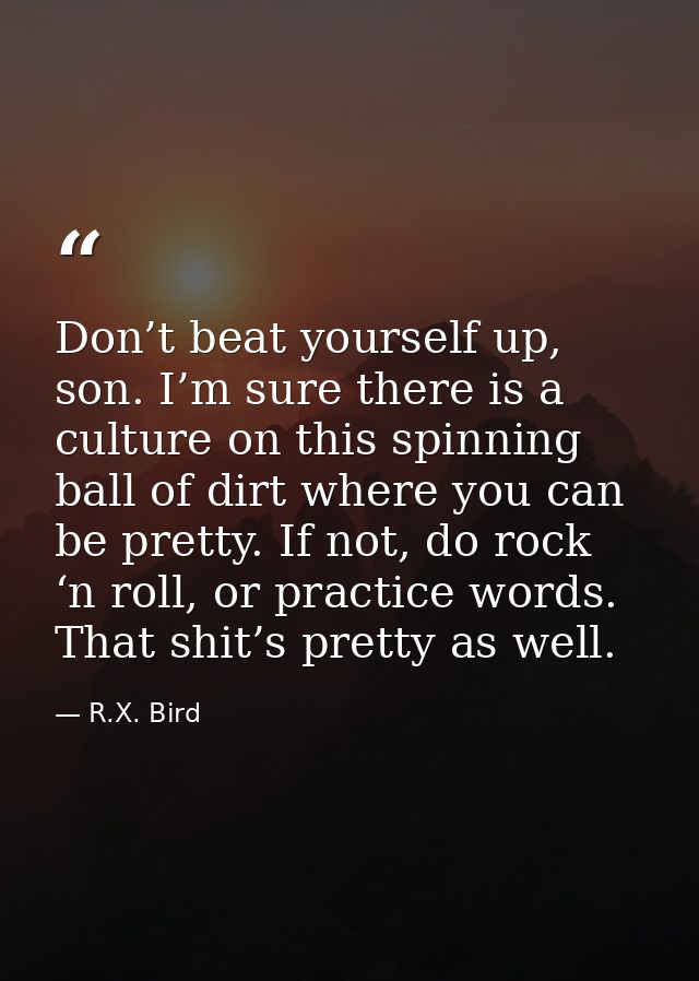 Don’t beat yourself up, son. I’m sure there is a culture on this spinning ball of dirt where you can be pretty. If not,  — R.X. Bird