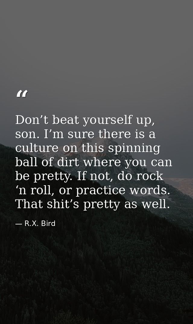 Don’t beat yourself up, son. I’m sure there is a culture on this spinning ball of dirt where you can be pretty. If not,  — R.X. Bird