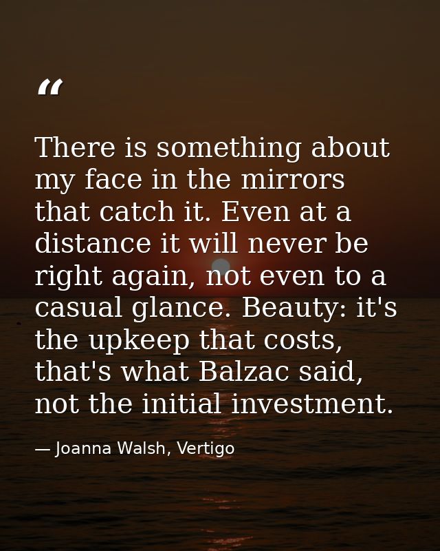 There is something about my face in the mirrors that catch it. Even at a distance it will never be right again, not even — Joanna Walsh, Vertigo