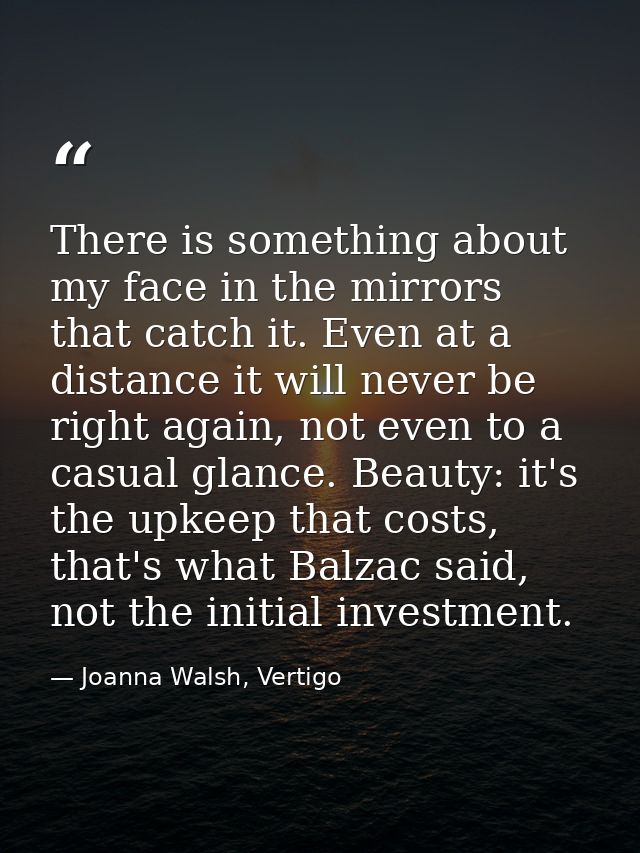 There is something about my face in the mirrors that catch it. Even at a distance it will never be right again, not even — Joanna Walsh, Vertigo