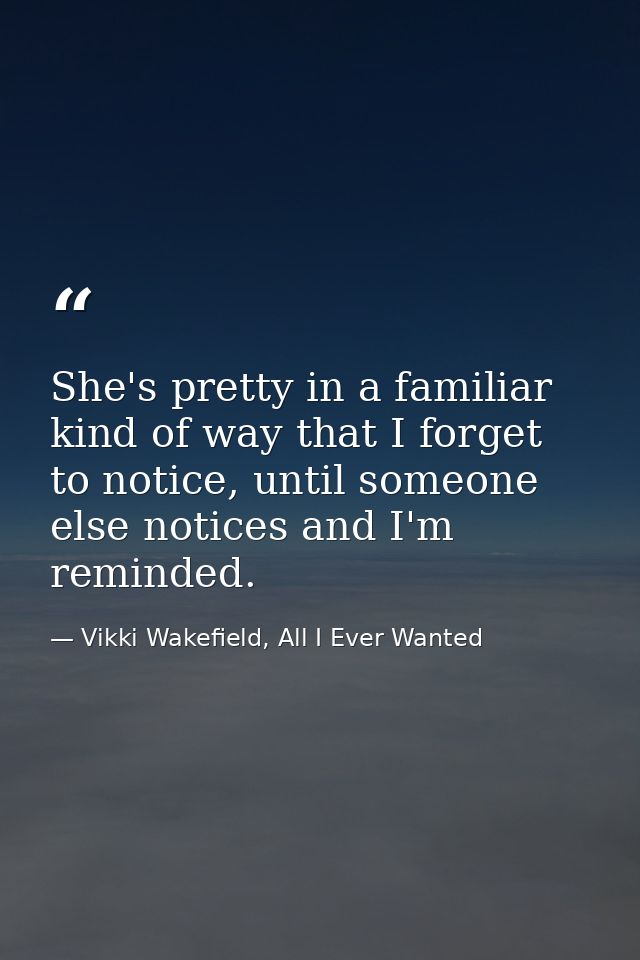 She's pretty in a familiar kind of way that I forget to notice, until someone else notices and I'm reminded. — Vikki Wakefield, All I Ever Wanted
