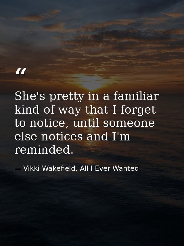 She's pretty in a familiar kind of way that I forget to notice, until someone else notices and I'm reminded. — Vikki Wakefield, All I Ever Wanted