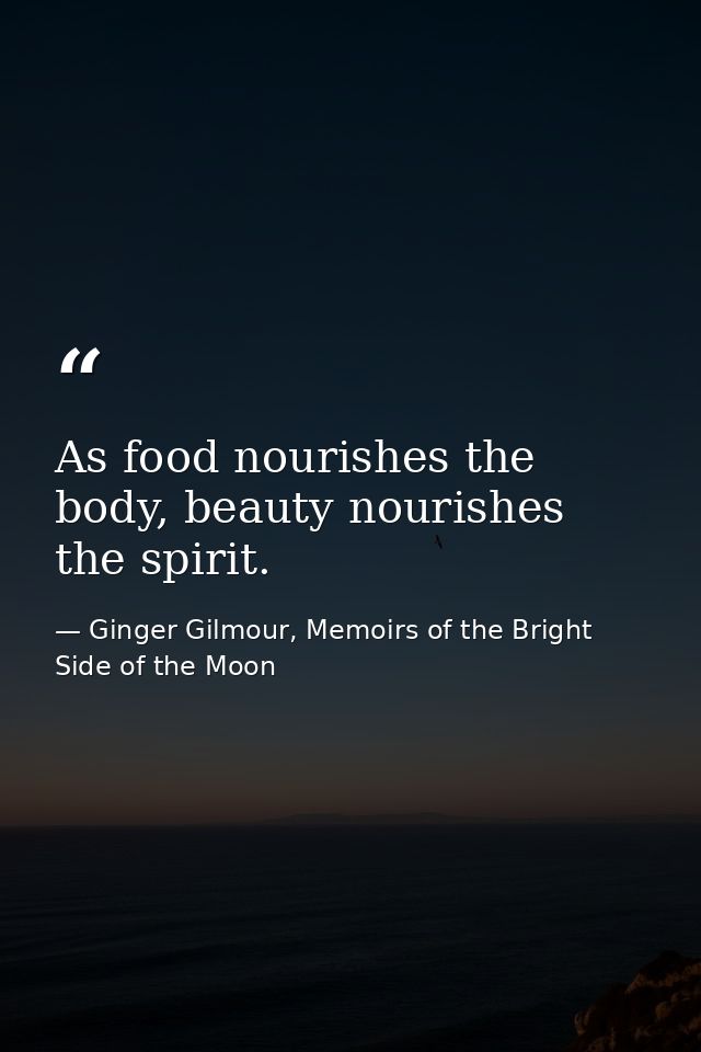 As food nourishes the body, beauty nourishes the spirit. — Ginger Gilmour, Memoirs of the Bright Side of the Moon