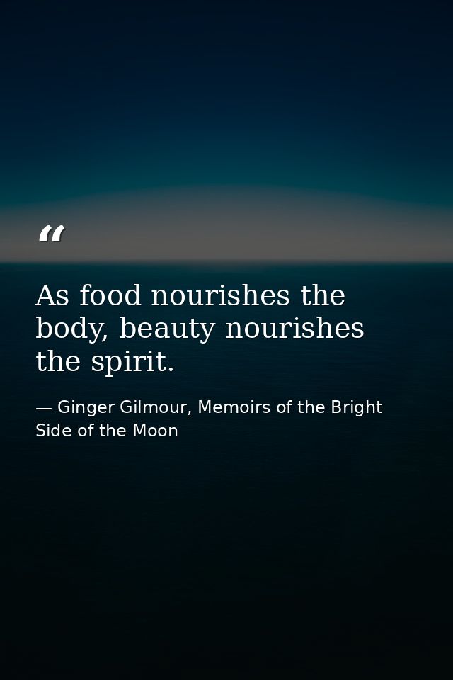 As food nourishes the body, beauty nourishes the spirit. — Ginger Gilmour, Memoirs of the Bright Side of the Moon