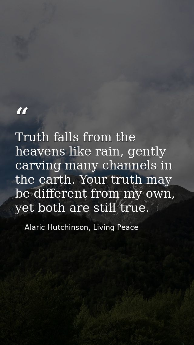 Truth falls from the heavens like rain, gently carving many channels in the earth. Your truth may be different from my o — Alaric Hutchinson, Living Peace