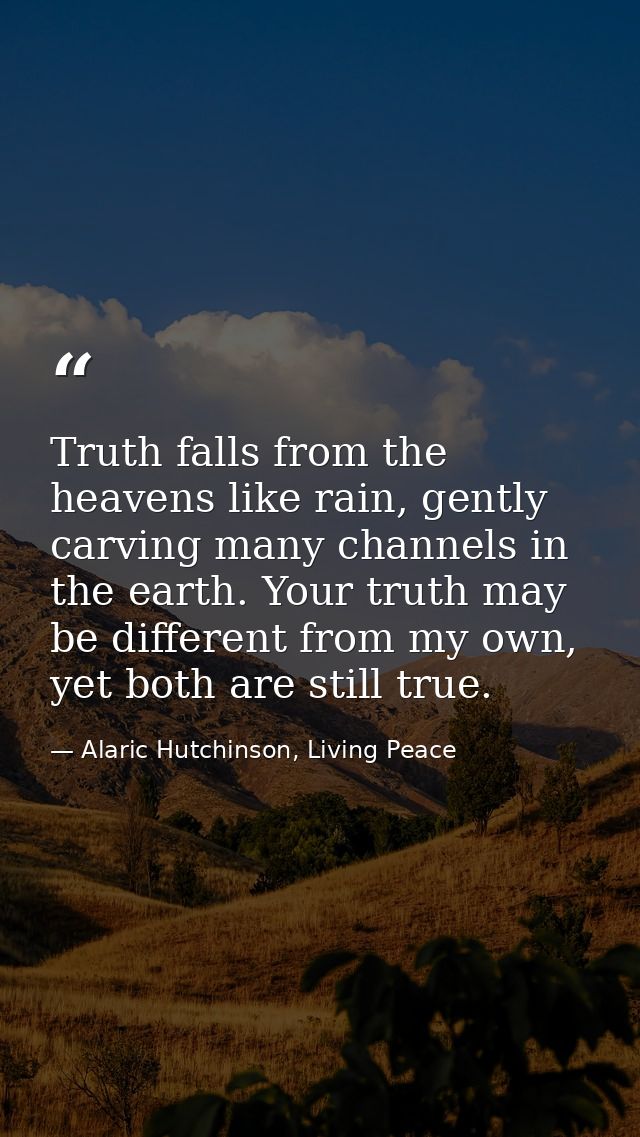 Truth falls from the heavens like rain, gently carving many channels in the earth. Your truth may be different from my o — Alaric Hutchinson, Living Peace