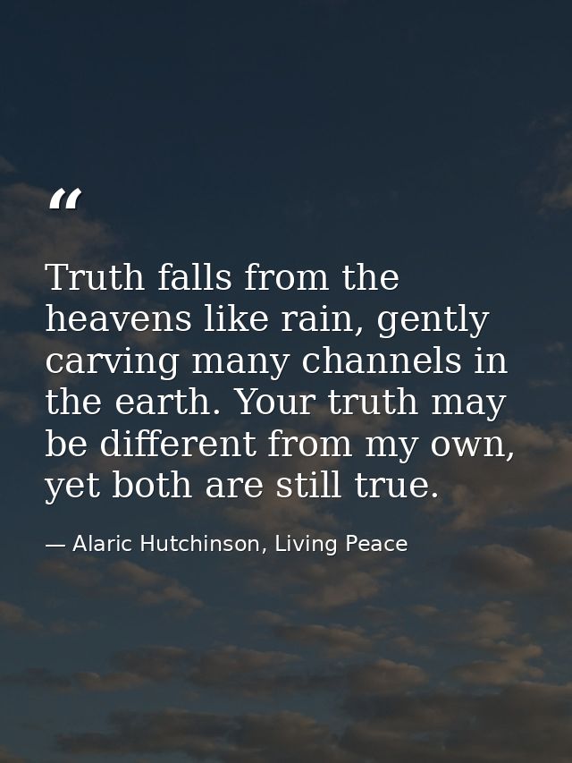 Truth falls from the heavens like rain, gently carving many channels in the earth. Your truth may be different from my o — Alaric Hutchinson, Living Peace