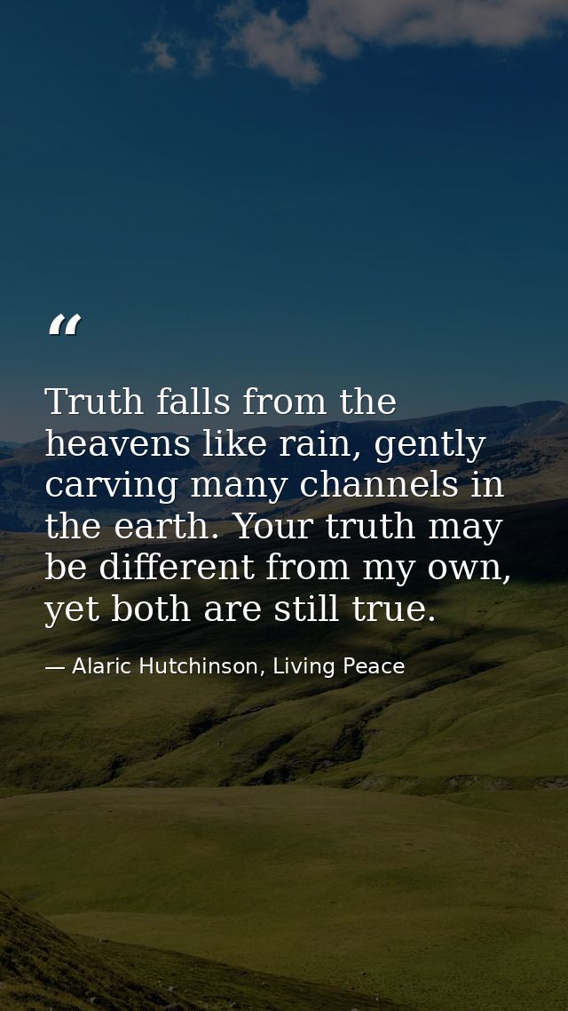 Truth falls from the heavens like rain, gently carving many channels in the earth. Your truth may be different from my o — Alaric Hutchinson, Living Peace