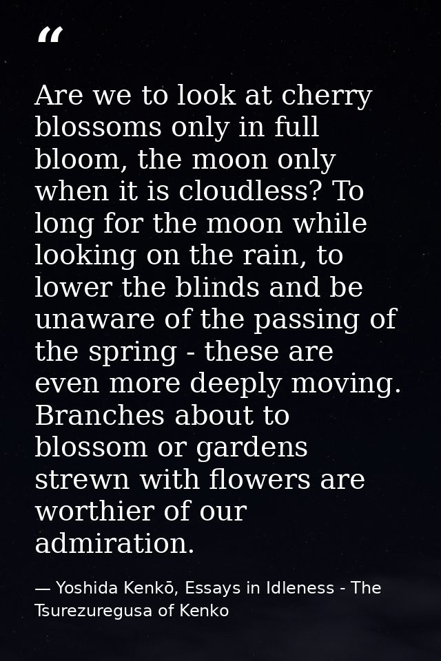 Are we to look at cherry blossoms only in full bloom, the moon only when it is cloudless? To long for the moon while loo — Yoshida Kenkō, Essays in Idleness - The Tsurezuregusa of Kenko