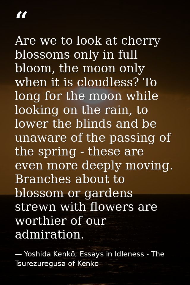 Are we to look at cherry blossoms only in full bloom, the moon only when it is cloudless? To long for the moon while loo — Yoshida Kenkō, Essays in Idleness - The Tsurezuregusa of Kenko