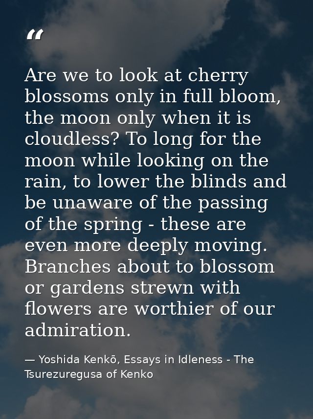 Are we to look at cherry blossoms only in full bloom, the moon only when it is cloudless? To long for the moon while loo — Yoshida Kenkō, Essays in Idleness - The Tsurezuregusa of Kenko
