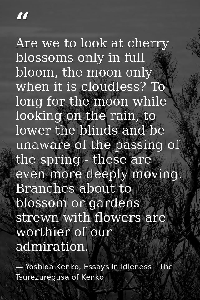 Are we to look at cherry blossoms only in full bloom, the moon only when it is cloudless? To long for the moon while loo — Yoshida Kenkō, Essays in Idleness - The Tsurezuregusa of Kenko