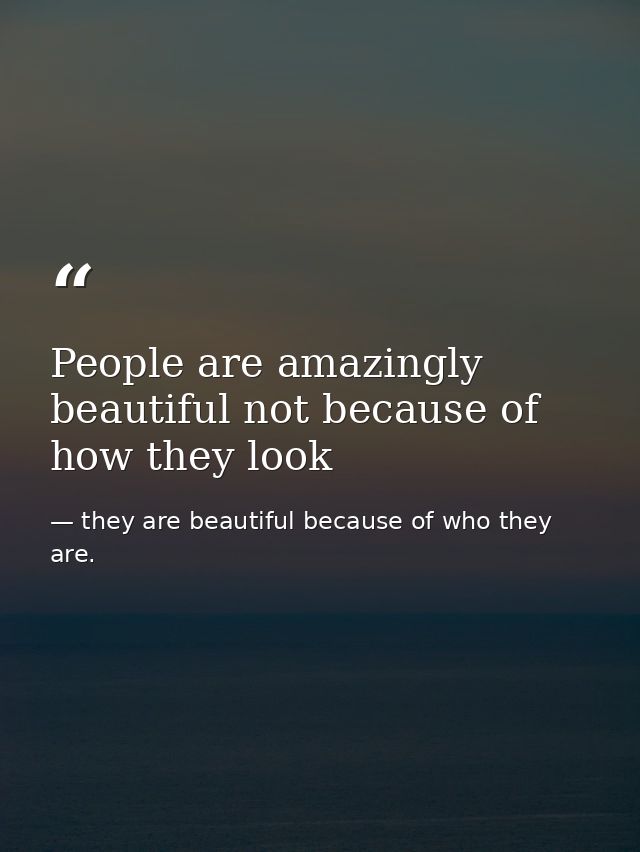 People are amazingly beautiful not because of how they look — they are beautiful because of who they are.