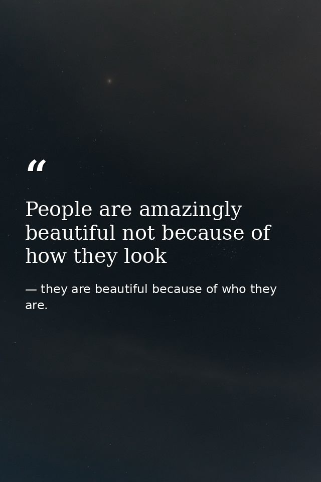 People are amazingly beautiful not because of how they look — they are beautiful because of who they are.
