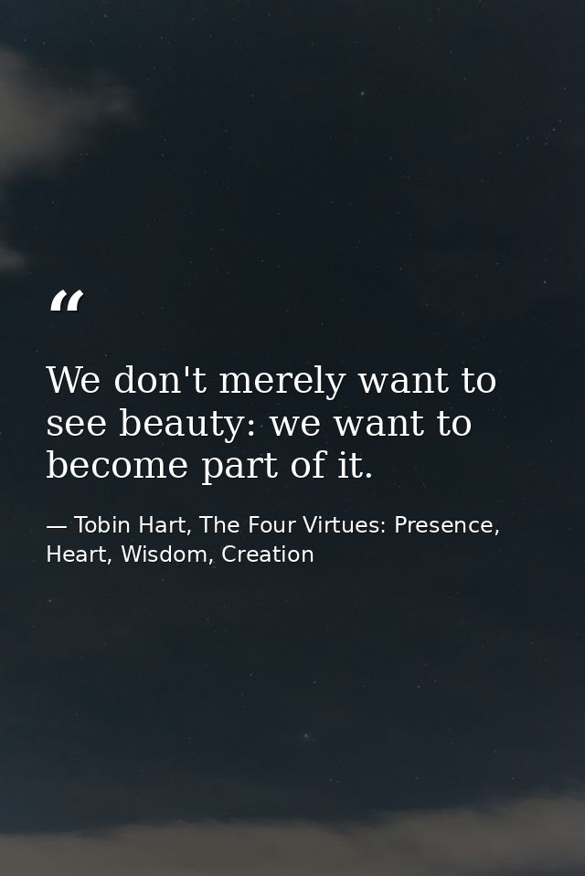 We don't merely want to see beauty: we want to become part of it. — Tobin Hart, The Four Virtues: Presence, Heart, Wisdom, Creation