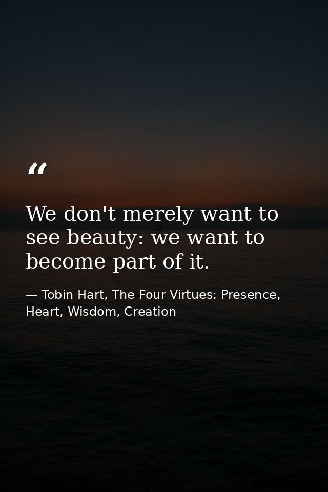 We don't merely want to see beauty: we want to become part of it. — Tobin Hart, The Four Virtues: Presence, Heart, Wisdom, Creation