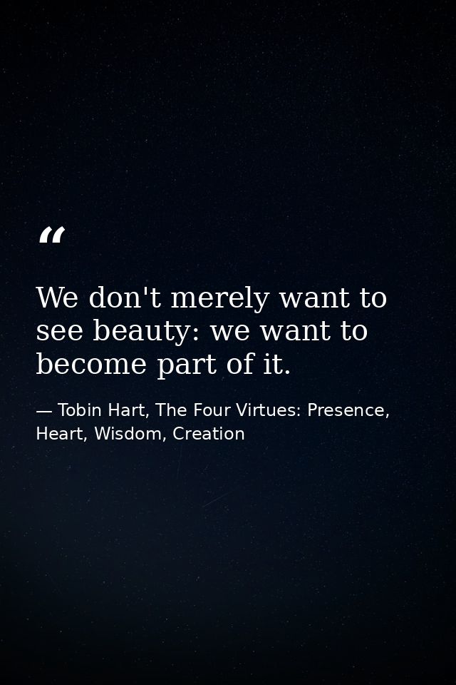 We don't merely want to see beauty: we want to become part of it. — Tobin Hart, The Four Virtues: Presence, Heart, Wisdom, Creation