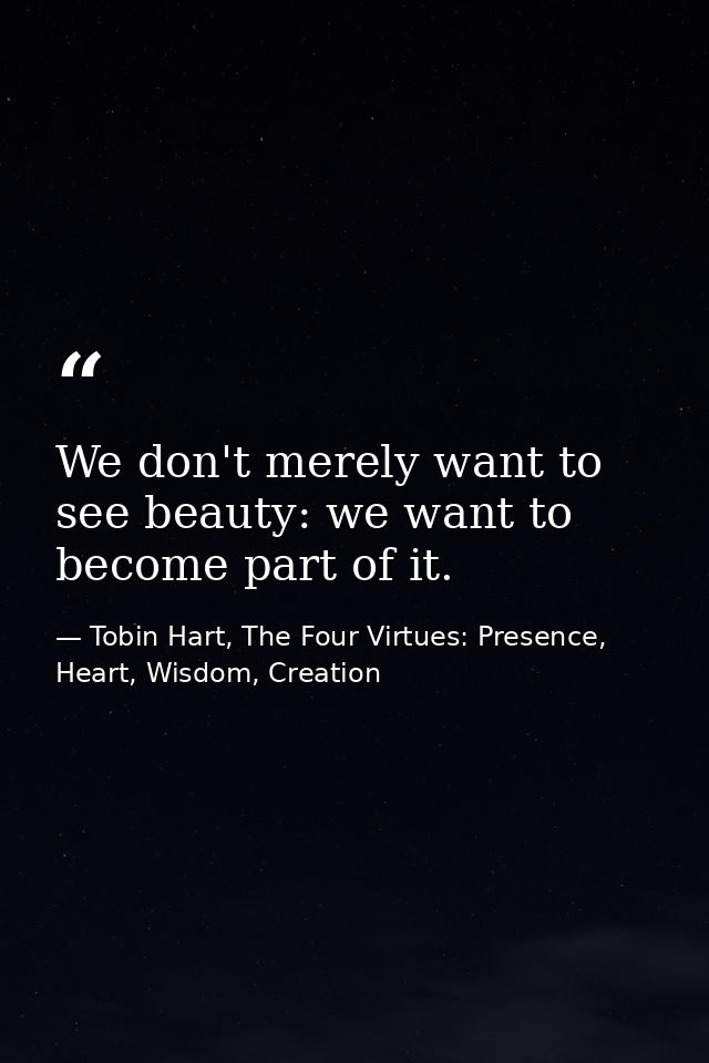 We don't merely want to see beauty: we want to become part of it. — Tobin Hart, The Four Virtues: Presence, Heart, Wisdom, Creation