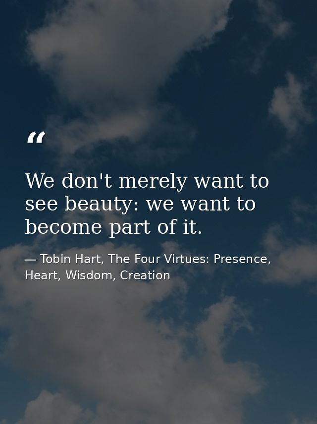 We don't merely want to see beauty: we want to become part of it. — Tobin Hart, The Four Virtues: Presence, Heart, Wisdom, Creation