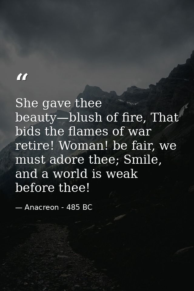 She gave thee beauty—blush of fire, That bids the flames of war retire! Woman! be fair, we must adore thee; Smile, and a — Anacreon - 485 BC