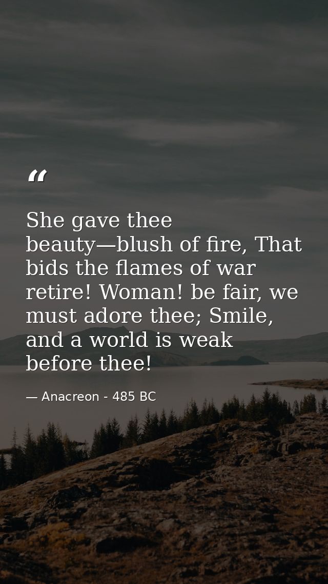 She gave thee beauty—blush of fire, That bids the flames of war retire! Woman! be fair, we must adore thee; Smile, and a — Anacreon - 485 BC