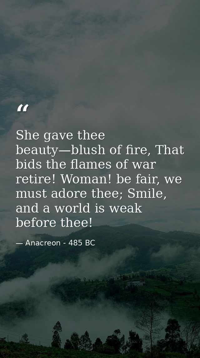 She gave thee beauty—blush of fire, That bids the flames of war retire! Woman! be fair, we must adore thee; Smile, and a — Anacreon - 485 BC