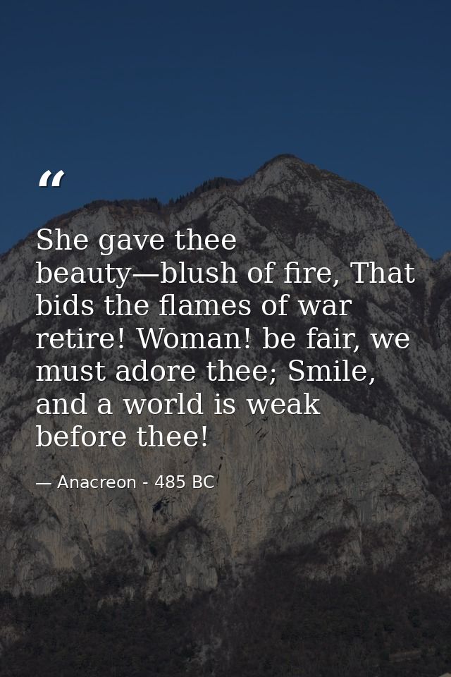 She gave thee beauty—blush of fire, That bids the flames of war retire! Woman! be fair, we must adore thee; Smile, and a — Anacreon - 485 BC