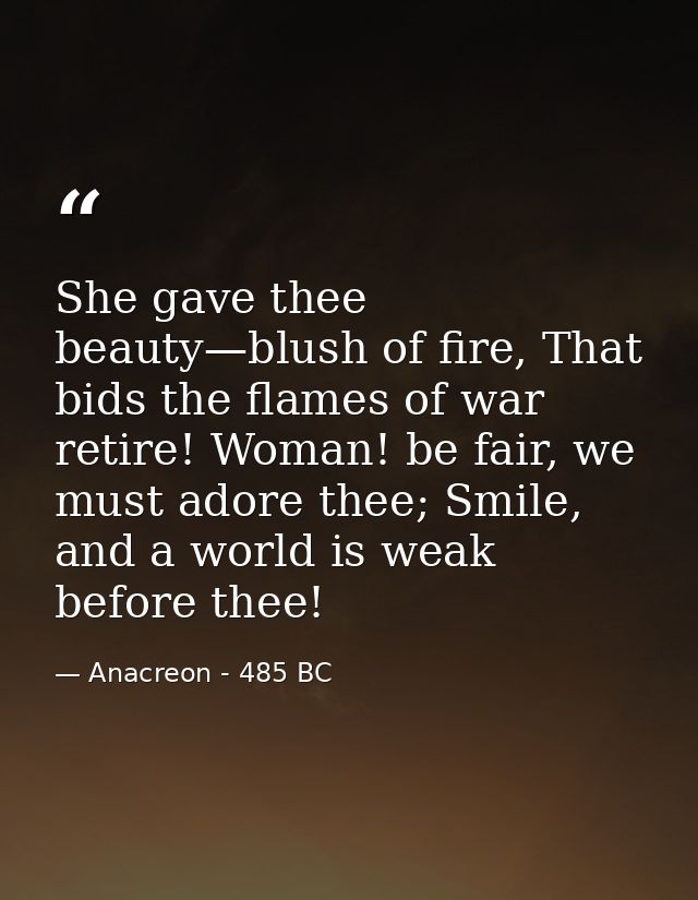 She gave thee beauty—blush of fire, That bids the flames of war retire! Woman! be fair, we must adore thee; Smile, and a — Anacreon - 485 BC