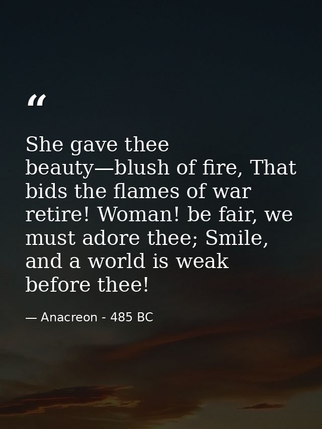 She gave thee beauty—blush of fire, That bids the flames of war retire! Woman! be fair, we must adore thee; Smile, and a — Anacreon - 485 BC