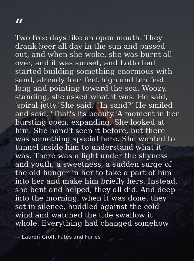 Two free days like an open mouth. They drank beer all day in the sun and passed out, and when she woke, she was burnt al — Lauren Groff, Fates and Furies