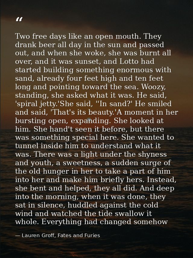 Two free days like an open mouth. They drank beer all day in the sun and passed out, and when she woke, she was burnt al — Lauren Groff, Fates and Furies